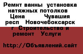 Ремнт ванны, установка натяжных потолков › Цена ­ 120 - Чувашия респ., Новочебоксарск г. Строительство и ремонт » Услуги   